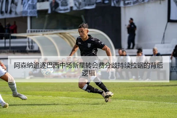 阿森纳追逐巴西中场新星转会费分歧持续拉锯的背后逻辑