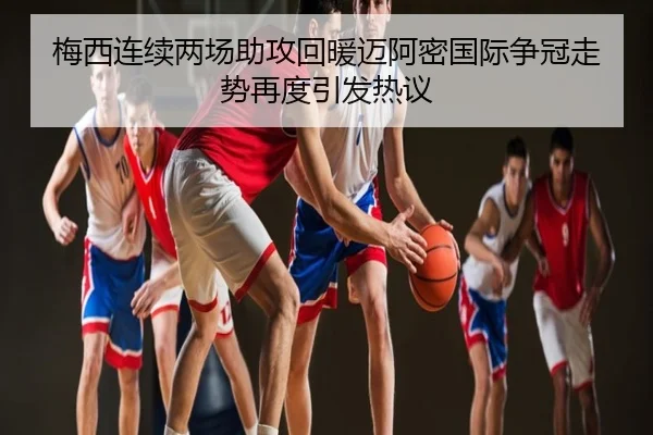 梅西连续两场助攻回暖迈阿密国际争冠走势再度引发热议